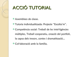 AACCCCIIÓÓ TTUUTTOORRIIAALL 
 Assemblees de classe. 
 Tutoria individualitzada: Projecte “Escolta’m”. 
 Competència social: Treball de les intel·ligències 
múltiples, Treball cooperatiu, creació del portfoli, 
la capsa dels tresors, contes i dramatització... 
 Col·laboració amb la família. 
 