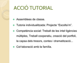 ❖ Assemblees de classe.
❖ Tutoria individualitzada: Projecte “Escolta’m”.
❖ Competència social: Treball de les intel·ligències
múltiples, Treball cooperatiu, creació del portfoli,
la capsa dels tresors, contes i dramatització...
❖ Col·laboració amb la família.
ACCIÓ TUTORIAL
 