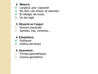 2. Mesura:
❖ Longitud, pes i capacitat
❖ Els dies i els mesos: el calendari
❖ El rellotge: les hores
❖ Ús del regle
3. Situació en l’espai:
❖ Nocions espacials
❖ Sanefes, traç, simetries...
4. Estadística:
❖ Gràfiques
❖ Gràfica del temps
5. Geometria:
❖ Formes geomètriques
❖ Cossos geomètrics
 