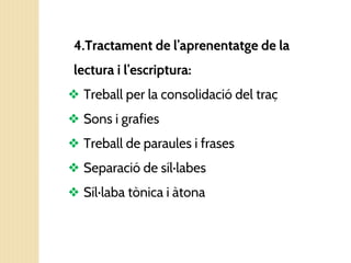 4.Tractament de l’aprenentatge de la
lectura i l’escriptura:
❖ Treball per la consolidació del traç
❖ Sons i grafies
❖ Treball de paraules i frases
❖ Separació de síl·labes
❖ Síl·laba tònica i àtona
 