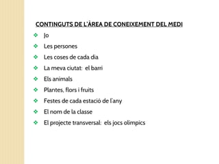 CONTINGUTS DE L’ÀREA DE CONEIXEMENT DEL MEDI
❖ Jo
❖ Les persones
❖ Les coses de cada dia
❖ La meva ciutat: el barri
❖ Els animals
❖ Plantes, flors i fruits
❖ Festes de cada estació de l’any
❖ El nom de la classe
❖ El projecte transversal: els jocs olímpics
 