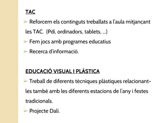 TAC
➢ Reforcem els continguts treballats a l’aula mitjançant
les TAC. (Pdi, ordinadors, tablets, ...)
➢ Fem jocs amb programes educatius
➢ Recerca d’informació.
EDUCACIÓ VISUAL I PLÀSTICA
➢ Treball de diferents tècniques plàstiques relacionant-
les també amb les diferents estacions de l’any i festes
tradicionals.
➢ Projecte Dalí.
 
