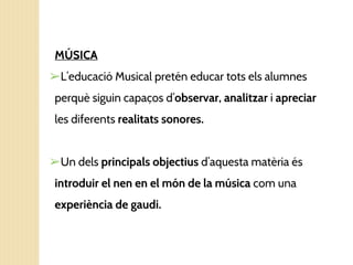 MÚSICA
➢L’educació Musical pretén educar tots els alumnes
perquè siguin capaços d’observar, analitzar i apreciar
les diferents realitats sonores.
➢Un dels principals objectius d’aquesta matèria és
introduir el nen en el món de la música com una
experiència de gaudi.
 