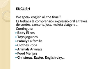 ENGLISH
We speak english all the time!!!
Es treballa la comprensió i expressió oral a través
de contes, cançons, jocs, maleta viatgera ...
Continguts:
❖Body El cos
❖Toys Joguines
❖Family La família
❖Clothes Roba
❖Animals Animals
❖Food Menjars
❖Christmas, Easter, English day...
 