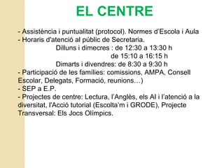 EL CENTRE
- Assistència i puntualitat (protocol). Normes d’Escola i Aula
- Horaris d'atenció al públic de Secretaria.
Dilluns i dimecres : de 12:30 a 13:30 h
de 15:10 a 16:15 h
Dimarts i divendres: de 8:30 a 9:30 h
- Participació de les famílies: comissions, AMPA, Consell
Escolar, Delegats, Formació, reunions…)
- SEP a E.P.
- Projectes de centre: Lectura, l’Anglès, els AI i l’atenció a la
diversitat, l'Acció tutorial (Escolta’m i GRODE), Projecte
Transversal: Els Jocs Olímpics.
 