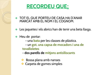 RECORDEU QUE:
❖ TOT EL QUE PORTEU DE CASA HA D’ANAR
MARCAT AMB EL NOM I EL COGNOM.
❖ Les jaquetes i els abrics han de tenir una beta llarga.
❖ Heu de portar:
- una bata per les classes de plàstica.
- un got, una capsa de mocadors i una de
tovalloletes
- dos parells de mitjons antislliscants
❖ Bossa plana amb nanses
❖ Carpeta de gomes simples
 