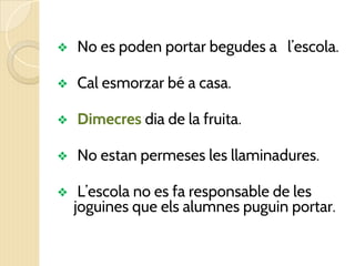 ❖ No es poden portar begudes a l’escola.
❖ Cal esmorzar bé a casa.
❖ Dimecres dia de la fruita.
❖ No estan permeses les llaminadures.
❖ L’escola no es fa responsable de les
joguines que els alumnes puguin portar.
 