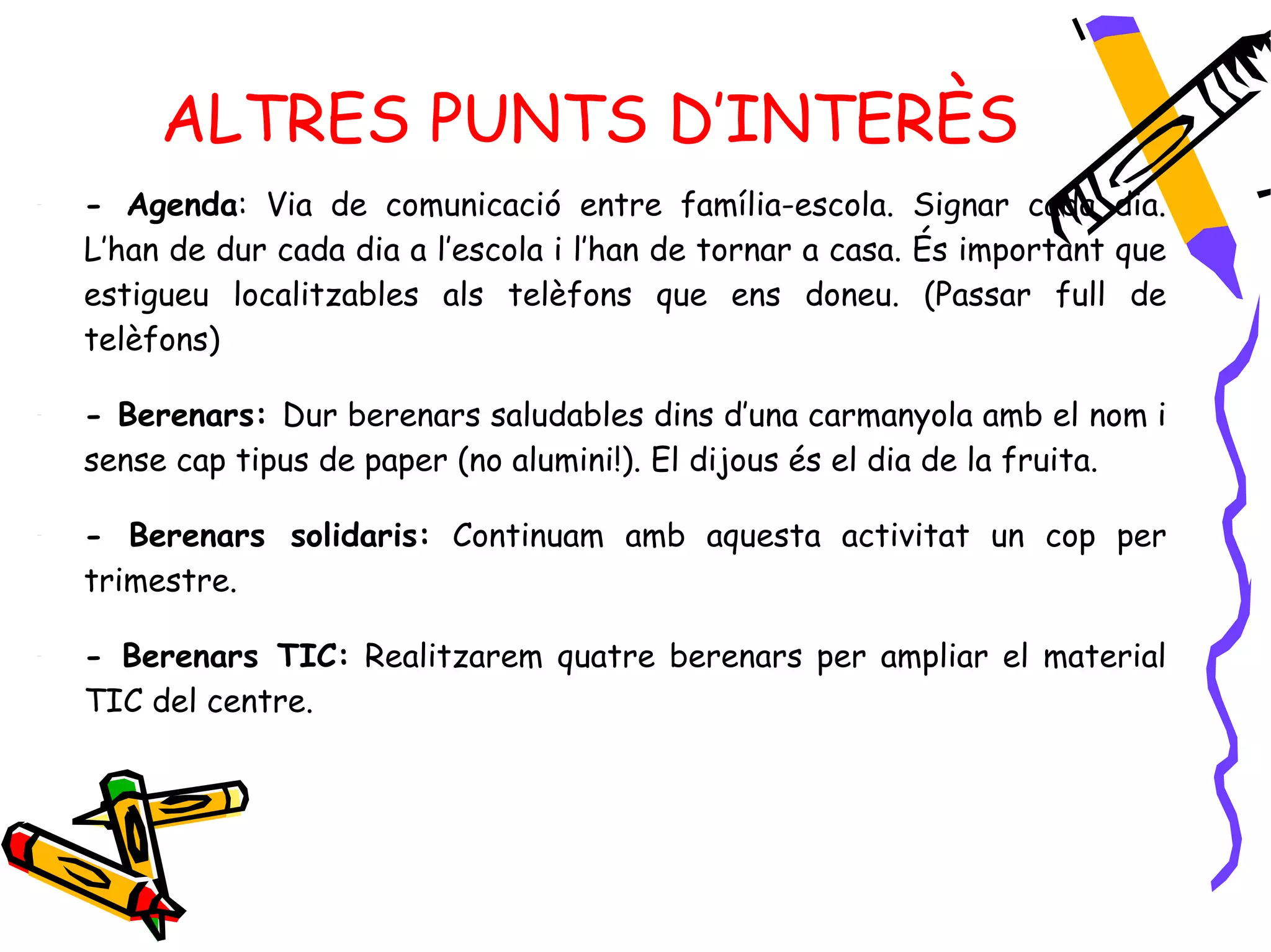 ALTRES PUNTS D’INTERÈS
-   - Agenda: Via de comunicació entre família-escola. Signar cada dia.
    L’han de dur cada dia a l’escola i l’han de tornar a casa. És important que
    estigueu localitzables als telèfons que ens doneu. (Passar full de
    telèfons)

-   - Berenars: Dur berenars saludables dins d’una carmanyola amb el nom i
    sense cap tipus de paper (no alumini!). El dijous és el dia de la fruita.

-   - Berenars solidaris: Continuam amb aquesta activitat un cop per
    trimestre.

-   - Berenars TIC: Realitzarem quatre berenars per ampliar el material
    TIC del centre.
 