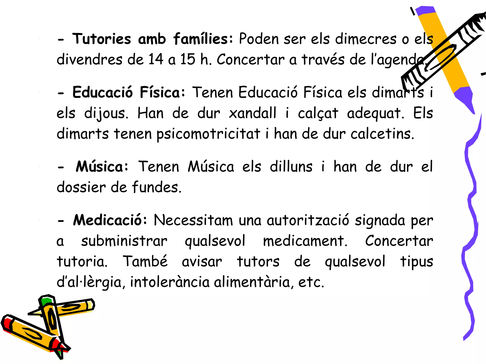 -   - Tutories amb famílies: Poden ser els dimecres o els
    divendres de 14 a 15 h. Concertar a través de l’agenda.

-   - Educació Física: Tenen Educació Física els dimarts i
    els dijous. Han de dur xandall i calçat adequat. Els
    dimarts tenen psicomotricitat i han de dur calcetins.

-   - Música: Tenen Música els dilluns i han de dur el
    dossier de fundes.

-   - Medicació: Necessitam una autorització signada per
    a subministrar qualsevol medicament. Concertar
    tutoria. També avisar tutors de qualsevol tipus
    d’al·lèrgia, intolerància alimentària, etc.
 