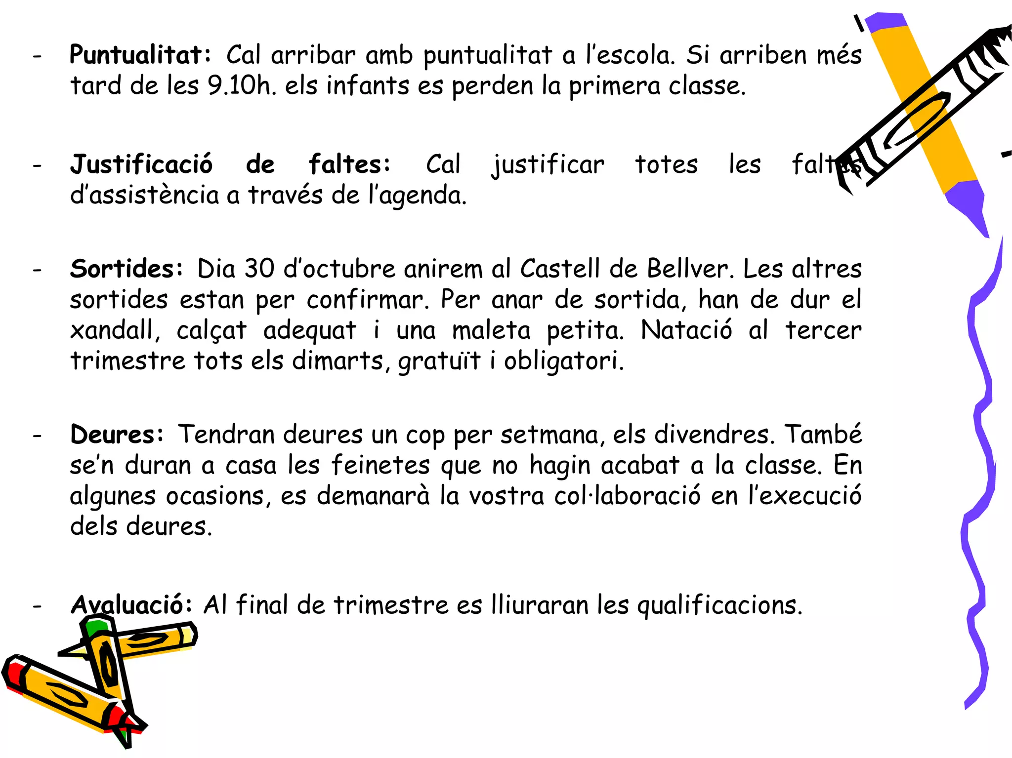 -   Puntualitat: Cal arribar amb puntualitat a l’escola. Si arriben més
    tard de les 9.10h. els infants es perden la primera classe.


-   Justificació de faltes: Cal justificar            totes   les   faltes
    d’assistència a través de l’agenda.

-   Sortides: Dia 30 d’octubre anirem al Castell de Bellver. Les altres
    sortides estan per confirmar. Per anar de sortida, han de dur el
    xandall, calçat adequat i una maleta petita. Natació al tercer
    trimestre tots els dimarts, gratuït i obligatori.

-   Deures: Tendran deures un cop per setmana, els divendres. També
    se’n duran a casa les feinetes que no hagin acabat a la classe. En
    algunes ocasions, es demanarà la vostra col·laboració en l’execució
    dels deures.


-   Avaluació: Al final de trimestre es lliuraran les qualificacions.
 