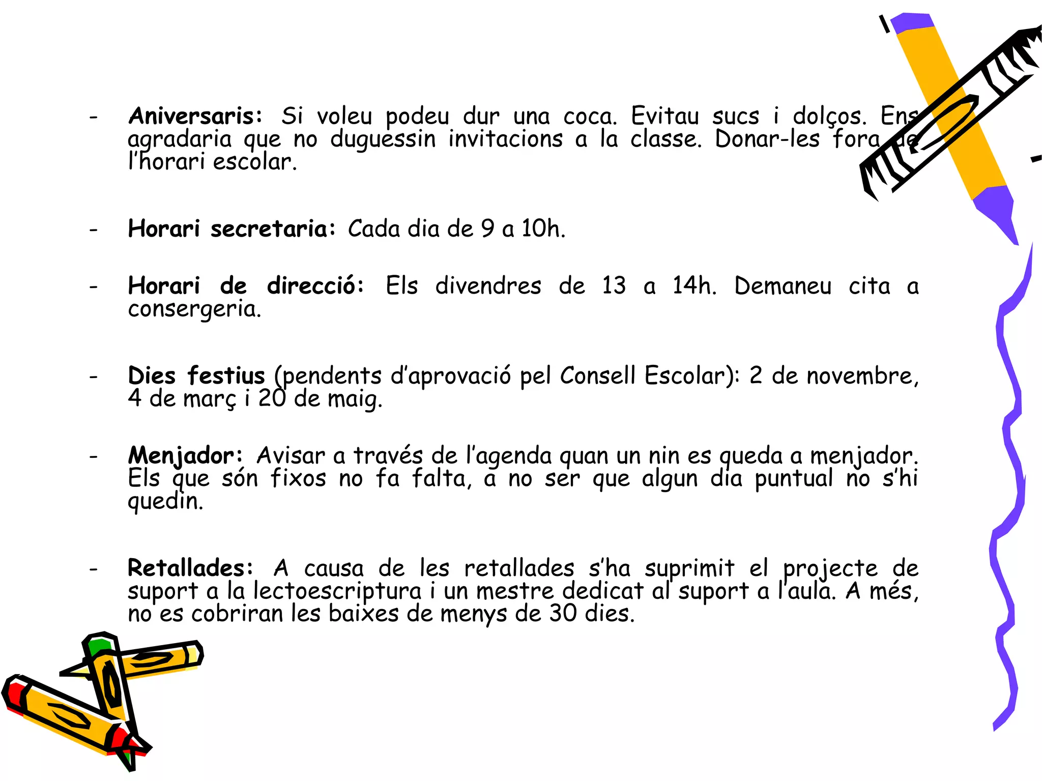 -   Aniversaris: Si voleu podeu dur una coca. Evitau sucs i dolços. Ens
    agradaria que no duguessin invitacions a la classe. Donar-les fora de
    l’horari escolar.

-   Horari secretaria: Cada dia de 9 a 10h.

-   Horari de direcció: Els divendres de 13 a 14h. Demaneu cita a
    consergeria.

-   Dies festius (pendents d’aprovació pel Consell Escolar): 2 de novembre,
    4 de març i 20 de maig.

-   Menjador: Avisar a través de l’agenda quan un nin es queda a menjador.
    Els que són fixos no fa falta, a no ser que algun dia puntual no s’hi
    quedin.

-   Retallades: A causa de les retallades s’ha suprimit el projecte de
    suport a la lectoescriptura i un mestre dedicat al suport a l’aula. A més,
    no es cobriran les baixes de menys de 30 dies.
 