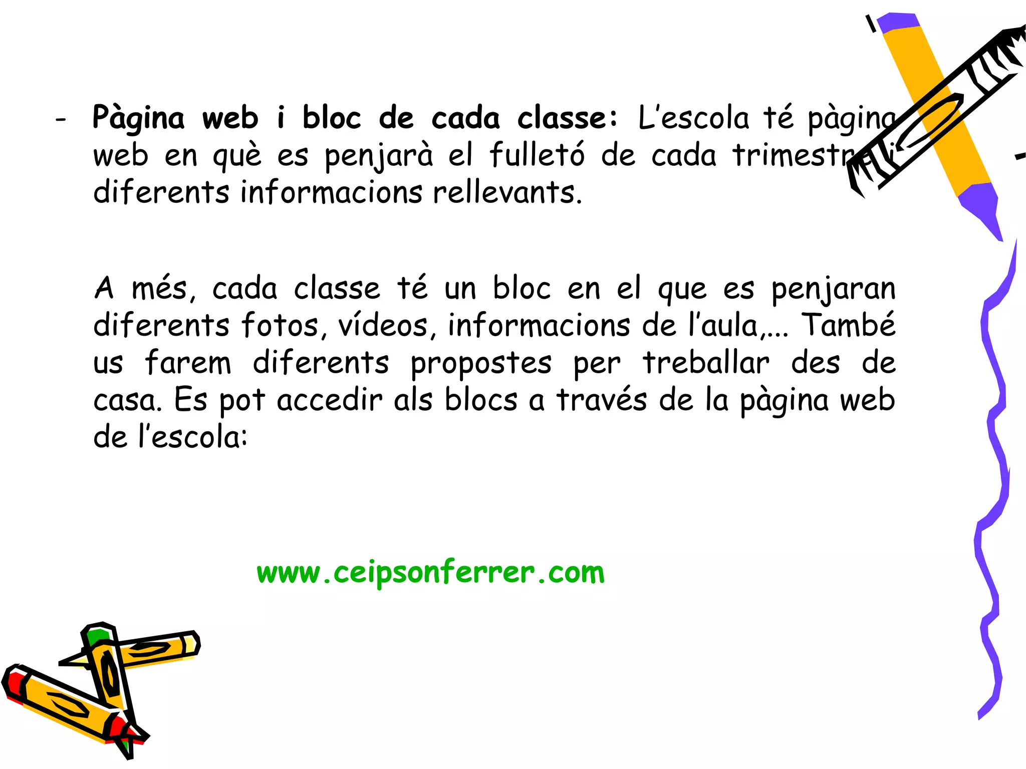 - Pàgina web i bloc de cada classe: L’escola té pàgina
  web en què es penjarà el fulletó de cada trimestre i
  diferents informacions rellevants.


  A més, cada classe té un bloc en el que es penjaran
  diferents fotos, vídeos, informacions de l’aula,... També
  us farem diferents propostes per treballar des de
  casa. Es pot accedir als blocs a través de la pàgina web
  de l’escola:



             www.ceipsonferrer.com
 