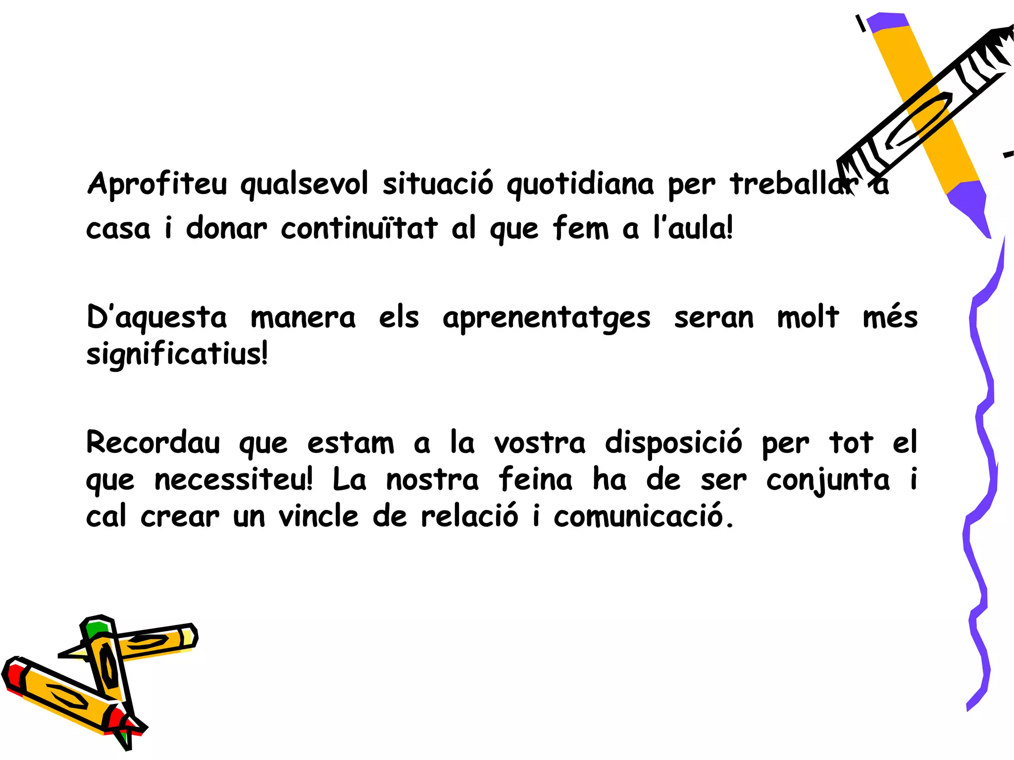 Aprofiteu qualsevol situació quotidiana per treballar a
casa i donar continuïtat al que fem a l’aula!

D’aquesta manera els aprenentatges seran molt més
significatius!

Recordau que estam a la vostra disposició per tot el
que necessiteu! La nostra feina ha de ser conjunta i
cal crear un vincle de relació i comunicació.
 