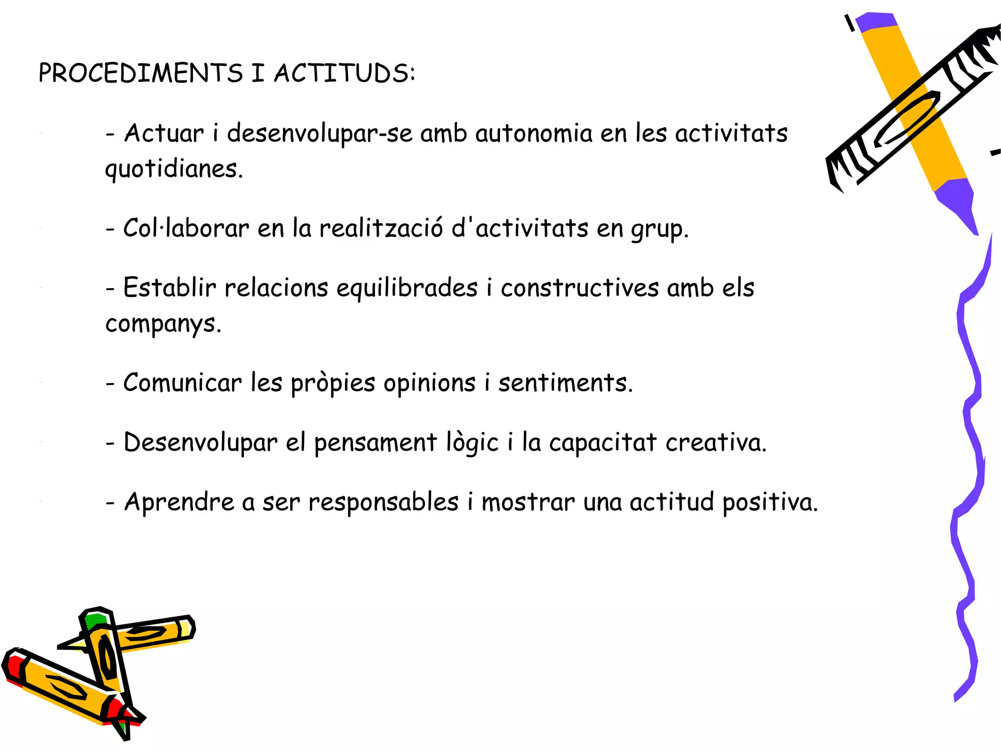 PROCEDIMENTS I ACTITUDS:

-   - Actuar i desenvolupar‑se amb autonomia en les activitats
    quotidianes.

-   - Col·laborar en la realització d'activitats en grup.

-   - Establir relacions equilibrades i constructives amb els
    companys.

-   - Comunicar les pròpies opinions i sentiments.

-   - Desenvolupar el pensament lògic i la capacitat creativa.

-   - Aprendre a ser responsables i mostrar una actitud positiva.
 