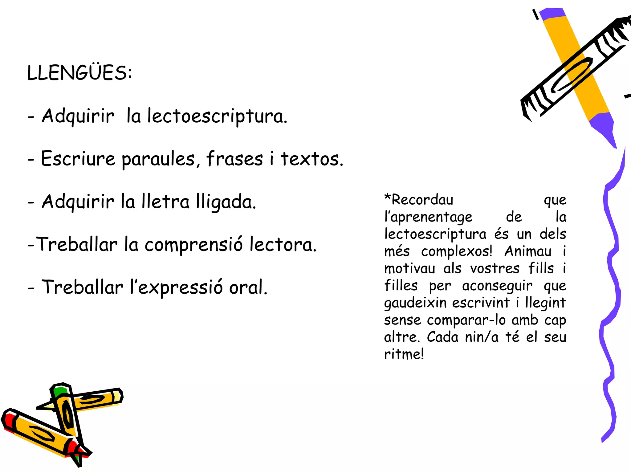 LLENGÜES:

- Adquirir la lectoescriptura.

- Escriure paraules, frases i textos.

- Adquirir la lletra lligada.           *Recordau                que
                                        l’aprenentage     de       la
                                        lectoescriptura és un dels
-Treballar la comprensió lectora.       més complexos! Animau i
                                        motivau als vostres fills i
- Treballar l’expressió oral.           filles per aconseguir que
                                        gaudeixin escrivint i llegint
                                        sense comparar-lo amb cap
                                        altre. Cada nin/a té el seu
                                        ritme!
 