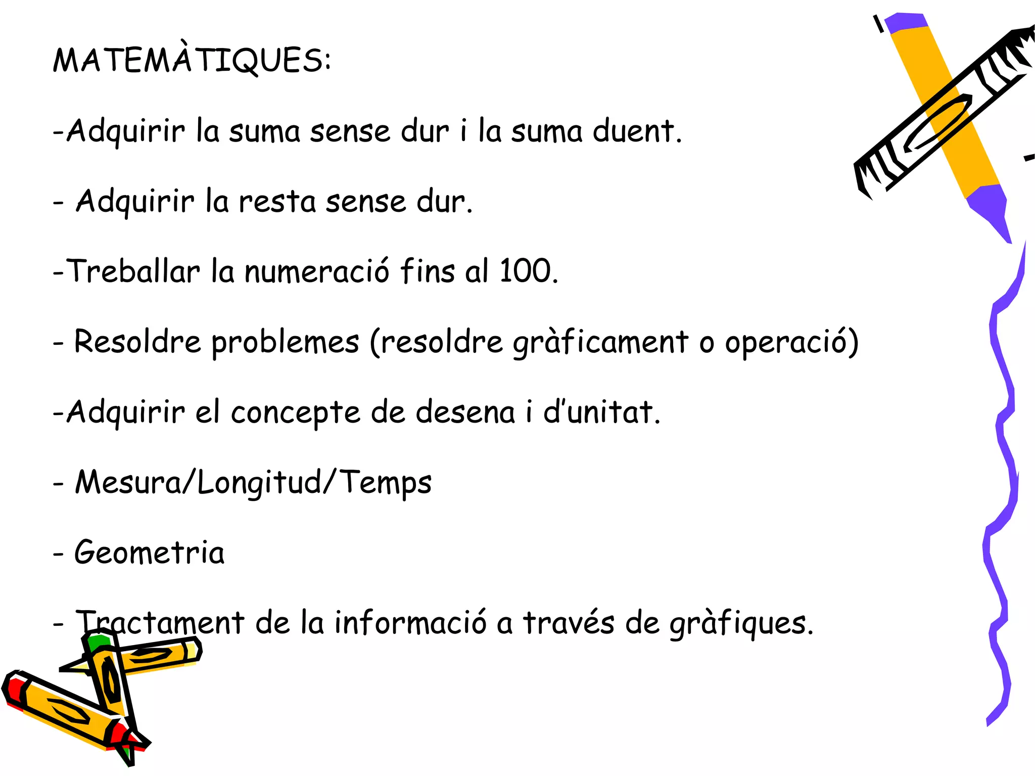 MATEMÀTIQUES:

-Adquirir la suma sense dur i la suma duent.

- Adquirir la resta sense dur.

-Treballar la numeració fins al 100.

- Resoldre problemes (resoldre gràficament o operació)

-Adquirir el concepte de desena i d’unitat.

- Mesura/Longitud/Temps

- Geometria

- Tractament de la informació a través de gràfiques.
 