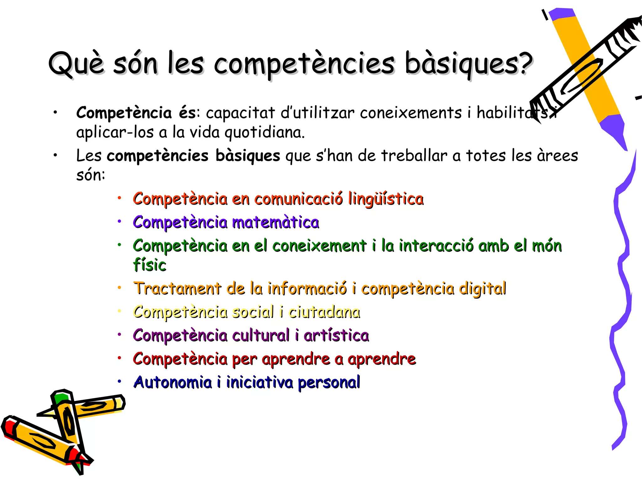 Què són les competències bàsiques?
•   Competència és: capacitat d’utilitzar coneixements i habilitats i
    aplicar-los a la vida quotidiana.
•   Les competències bàsiques que s’han de treballar a totes les àrees
    són:
          • Competència en comunicació lingüística
          • Competència matemàtica
          • Competència en el coneixement i la interacció amb el món
            físic
          • Tractament de la informació i competència digital
          • Competència social i ciutadana
          • Competència cultural i artística
          • Competència per aprendre a aprendre
          • Autonomia i iniciativa personal
 