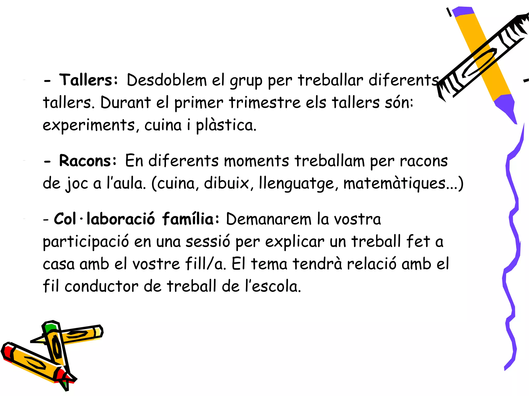-   - Tallers: Desdoblem el grup per treballar diferents
    tallers. Durant el primer trimestre els tallers són:
    experiments, cuina i plàstica.

-   - Racons: En diferents moments treballam per racons
    de joc a l’aula. (cuina, dibuix, llenguatge, matemàtiques...)

-   - Col·laboració família: Demanarem la vostra
    participació en una sessió per explicar un treball fet a
    casa amb el vostre fill/a. El tema tendrà relació amb el
    fil conductor de treball de l’escola.
 