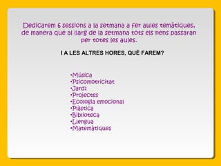 •Música
•Psicomotricitat
•Jardí
•Projectes
•Ecologia emocional
•Plàstica
•Biblioteca
•Llengua
•Matemàtiques
Dedicarem 6 sessions a la setmana a fer aules temàtiques,
de manera que al llarg de la setmana tots els nens passaran
per totes les aules.
I A LES ALTRES HORES, QUÈ FAREM?
 