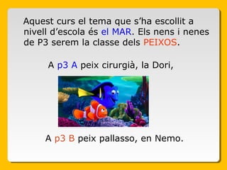 Aquest curs el tema que s’ha escollit a
nivell d’escola és el MAR. Els nens i nenes
de P3 serem la classe dels PEIXOS.
A p3 A peix cirurgià, la Dori,
A p3 B peix pallasso, en Nemo.
 