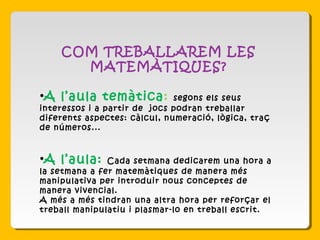 COM TREBALLAREM LES
MATEMÀTIQUES?
•A l’aula temàtica: segons els seus
interessos i a partir de jocs podran treballar
diferents aspectes: càlcul, numeració, lògica, traç
de números...
•A l’aula: Cada setmana dedicarem una hora a
la setmana a fer matemàtiques de manera més
manipulativa per introduir nous conceptes de
manera vivencial.
A més a més tindran una altra hora per reforçar el
treball manipulatiu i plasmar-lo en treball escrit.
 