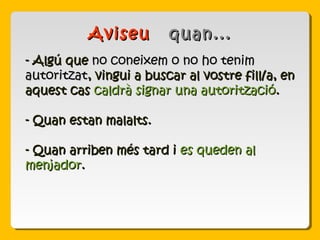 - Algú que- Algú que no coneixem o no ho tenimno coneixem o no ho tenim
autoritzatautoritzat, vingui a buscar al vostre fill/a, en, vingui a buscar al vostre fill/a, en
aquest casaquest cas caldrà signar una autoritzaciócaldrà signar una autorització..
- Quan estan malalts.- Quan estan malalts.
- Quan arriben més tard i- Quan arriben més tard i es queden ales queden al
menjadormenjador..
AviseuAviseu quan...quan...
 