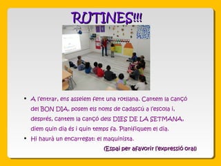 RUTINES!!!RUTINES!!!
 A l’entrar, ens asseiem fent una rotllana. Cantem la cançó
del BON DIA, posem els noms de cadascú a l’escola i,
després, cantem la cançó dels DIES DE LA SETMANA,
diem quin dia és i quin temps fa. Planifiquem el dia.
 Hi haurà un encarregat: el maquinista.
 