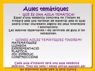 • QUÈ ÉS UNA AULA TEMÀTICA?
Espai d’una temàtica concreta on l’infant es
trobarà amb una varietat de material amb el qual
podrà crear lliurement segons els seus interessos
i motivacions.
Les mestres observarem i els servirem de guia si ho
necessiten.
• QUINES AULES TEMÀTIQUES TINDREM?
- MATEMÀTIQUES
- LLENGUA
- EXPERIMENTACIÓ
- PLÀSTICA
- JOC SIMBÒLIC
- CONSTRUCCIONS
Cada aula d’infantil serà una aula temàtica
diferent. Tots els nens i nenes aniran passant per
les diferents aules amb la seva tutora.
Aules temàtiquesAules temàtiques
 