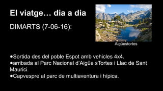 El viatge… dia a dia
DIMARTS (7-06-16):
Aigüestortes
●Sortida des del poble Espot amb vehicles 4x4.
●arribada al Parc Nacional d’Aigüe sTortes i Llac de Sant
Maurici.
●Capvespre al parc de multiaventura i hípica.
 