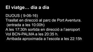 El viatge… dia a dia
DIJOUS ( 9-06-16)
Trasllat en direcció al parc de Port Aventura.
(entrada a les 10:00h)
A les 17:30h sortida en direcció a l’aeroport
Vol BCN-PALMA a les 20:35 h.
Arribada aproximada a l’escola a les 22:15h
 