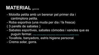 MATERIAL ,....
- Motxilla petita amb un berenar pel primer dia i
cantimplora petita.
- Roba esportiva (una muda per dia / fa fresca)
( 3 parells de sabates )
- Sabates esportives, sabates còmodes i xancles que es
puguin fermar. ( http://www.decathlon.es/aquashoes-100-b-azul-mar-nio-id_8302081.html )
- Tovallola, banyadors, estris higiene personal.
- Crema solar, gorra.
 