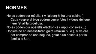 NORMES
No es poden dur mòbils. ( A l’alberg hi ha una cabina )
Cada vespre al blog podreu veure fotos i vídeos del que
hem fet al llarg del dia.
No es poden dur aparells electrònics ( mp3, consoles…)
Doblers no en necessitaran gaire (màxim 50 e ), si de cas
per comprar-se una beguda, gelat o un obsequi per la
família a Sort.
 