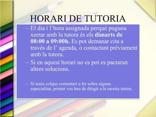 HORARI DE TUTORIAEl dia i l’hora assignada perquè pugueu xerrar amb la tutora és els dimarts de 08:00 a 09:00h. Es pot demanar cita a través de l’ agenda, o contactant prèviament amb la tutora.Si en aquest horari no es pot es pactaran altres solucions.Si teniu colque comentari a fer sobre alguna especialitat, primer vos heu de dirigir a la mestra tutora.