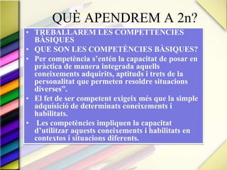 	QUÈ APENDREM A 2n?TREBALLAREM LES COMPETTÈNCIES BÀSIQUESQUE SON LES COMPETÈNCIES BÀSIQUES?Per competència s’entén la capacitat de posar en pràctica de manera integrada aquells coneixements adquirits, aptituds i trets de la personalitat que permeten resoldre situacions diverses”. El fet de ser competent exigeix més que la simple adquisició de determinats coneixements i habilitats. Les competències impliquen la capacitat d’utilitzar aquests coneixements i habilitats en contextos i situacions diferents.