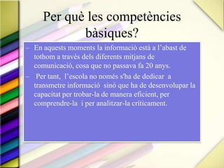Per què les competènciesbàsiques?En aquests moments la informació està a l’abast de tothom a través dels diferents mitjans de comunicació, cosa que no passava fa 20 anys. Per tant,  l’escola no només s'ha de dedicar  a transmetre informació  sinó que ha de desenvolupar la capacitat per trobar-la de manera eficient, per comprendre-la  i per analitzar-la críticament.