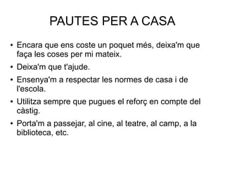 PAUTES PER A CASA
● Encara que ens coste un poquet més, deixa'm que
faça les coses per mi mateix.
● Deixa'm que t'ajude.
● Ensenya'm a respectar les normes de casa i de
l'escola.
● Utilitza sempre que pugues el reforç en compte del
càstig.
● Porta'm a passejar, al cine, al teatre, al camp, a la
biblioteca, etc.
 