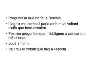 ● Pregunta'm que he fet a l'escola.
● Llegeix-me contes i parla amb mi al voltant
d'allò que hem escoltat.
● Fes-me preguntes que m'obliguen a pensar o a
reflexionar.
● Juga amb mi.
● Valoreu el treball que faig a l'escola.
 