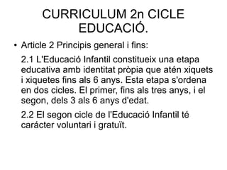 CURRICULUM 2n CICLE
EDUCACIÓ.
● Article 2 Principis general i fins:
2.1 L'Educació Infantil constitueix una etapa
educativa amb identitat pròpia que atén xiquets
i xiquetes fins als 6 anys. Esta etapa s'ordena
en dos cicles. El primer, fins als tres anys, i el
segon, dels 3 als 6 anys d'edat.
2.2 El segon cicle de l'Educació Infantil té
carácter voluntari i gratuït.
 