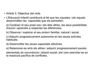 ● Article 3. Objectius del cicle.
● L'Educació Infantil contribuirà al fet que les xiquetes i els xiquets
desenrrotllen les capacitats que els permeten:
a) Conéixer el seu propi cos i els dels altres, les seus possibilitats
d'acció i aprendre a respectar les diferències.
b) Observar i explorar el seu entorn familiar, natural i social.
c) Adquirir progressivament autonomia en les seues activitas
habituals.
d) Desenrotllar les seues capacitats afectives.
e) Relacionar-se amb els altres i adquirir progressivament pautes
elementals de convivència i relació social, així com exercitar-se en
la resolució pacífica de conflictes.
 