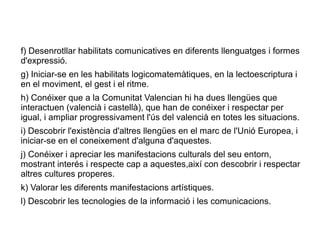f) Desenrotllar habilitats comunicatives en diferents llenguatges i formes
d'expressió.
g) Iniciar-se en les habilitats logicomatemàtiques, en la lectoescriptura i
en el moviment, el gest i el ritme.
h) Conéixer que a la Comunitat Valencian hi ha dues llengües que
interactuen (valencià i castellà), que han de conéixer i respectar per
igual, i ampliar progressivament l'ús del valencià en totes les situacions.
i) Descobrir l'existència d'altres llengües en el marc de l'Unió Europea, i
iniciar-se en el coneixement d'alguna d'aquestes.
j) Conéixer i apreciar les manifestacions culturals del seu entorn,
mostrant interés i respecte cap a aquestes,així con descobrir i respectar
altres cultures properes.
k) Valorar les diferents manifestacions artístiques.
l) Descobrir les tecnologies de la informació i les comunicacions.
 