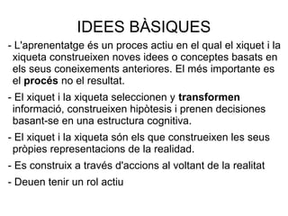 IDEES BÀSIQUES
- L'aprenentatge és un proces actiu en el qual el xiquet i la
xiqueta construeixen noves idees o conceptes basats en
els seus coneixements anteriores. El més importante es
el procés no el resultat.
- El xiquet i la xiqueta seleccionen y transformen
informació, construeixen hipòtesis i prenen decisiones
basant-se en una estructura cognitiva.
- El xiquet i la xiqueta són els que construeixen les seus
pròpies representacions de la realidad.
- Es construix a través d'accions al voltant de la realitat
- Deuen tenir un rol actiu
 