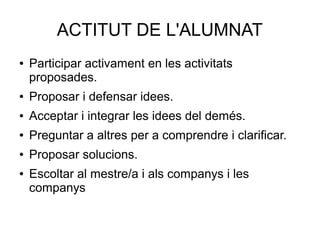 ACTITUT DE L'ALUMNAT
● Participar activament en les activitats
proposades.
● Proposar i defensar idees.
● Acceptar i integrar les idees del demés.
● Preguntar a altres per a comprendre i clarificar.
● Proposar solucions.
● Escoltar al mestre/a i als companys i les
companys
 