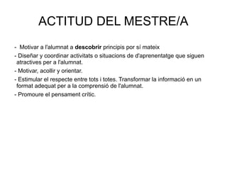ACTITUD DEL MESTRE/A
- Motivar a l'alumnat a descobrir principis por sí mateix
- Diseñar y coordinar activitats o situacions de d'aprenentatge que siguen
atractives per a l'alumnat.
- Motivar, acollir y orientar.
- Estimular el respecte entre tots i totes. Transformar la informació en un
format adequat per a la comprensió de l'alumnat.
- Promoure el pensament crític.
 
