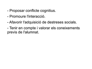 - Proposar conflicte cognitius.
- Promoure l'interacció.
- Afavorir l'adquisició de destreses socials.
- Tenir en compte i valorar els coneixements
previs de l'alumnat.
 