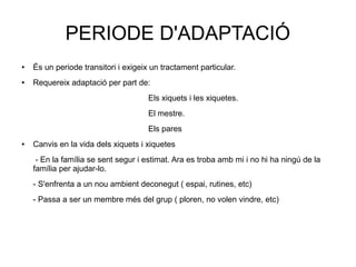 PERIODE D'ADAPTACIÓ
● És un periode transitori i exigeix un tractament particular.
● Requereix adaptació per part de:
Els xiquets i les xiquetes.
El mestre.
Els pares
● Canvis en la vida dels xiquets i xiquetes
- En la família se sent segur i estimat. Ara es troba amb mi i no hi ha ningú de la
família per ajudar-lo.
- S'enfrenta a un nou ambient deconegut ( espai, rutines, etc)
- Passa a ser un membre més del grup ( ploren, no volen vindre, etc)
 