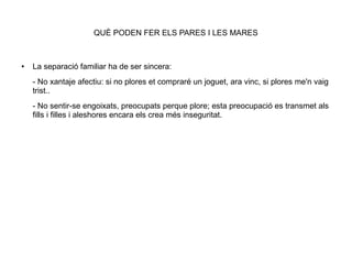 QUÈ PODEN FER ELS PARES I LES MARES
● La separació familiar ha de ser sincera:
- No xantaje afectiu: si no plores et compraré un joguet, ara vinc, si plores me'n vaig
trist..
- No sentir-se engoixats, preocupats perque plore; esta preocupació es transmet als
fills i filles i aleshores encara els crea més inseguritat.
 