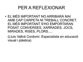 PER A REFLEXIONAR
● EL MÉS IMPORTANT NO ARRIBARÀ MAI
AMB CAP CARPETA NI TREBALL CONCRET.
EL MÉS IMPORTANT S'HO EMPORTARAN
POSAT: CONVERSES, XARRADES, JOCS,
MIRADES, RISES, PLORS.....
(Lluís Vallvé Cordomí. Especialista en educació
visual i plàstica)
 