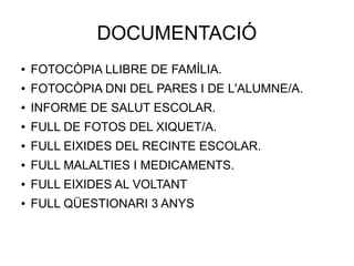 DOCUMENTACIÓ
● FOTOCÒPIA LLIBRE DE FAMÍLIA.
● FOTOCÒPIA DNI DEL PARES I DE L'ALUMNE/A.
● INFORME DE SALUT ESCOLAR.
● FULL DE FOTOS DEL XIQUET/A.
● FULL EIXIDES DEL RECINTE ESCOLAR.
● FULL MALALTIES I MEDICAMENTS.
● FULL EIXIDES AL VOLTANT
● FULL QÜESTIONARI 3 ANYS
 