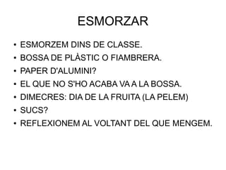 ESMORZAR
● ESMORZEM DINS DE CLASSE.
● BOSSA DE PLÀSTIC O FIAMBRERA.
● PAPER D'ALUMINI?
● EL QUE NO S'HO ACABA VA A LA BOSSA.
● DIMECRES: DIA DE LA FRUITA (LA PELEM)
● SUCS?
● REFLEXIONEM AL VOLTANT DEL QUE MENGEM.
 