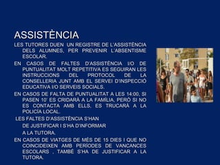 ASSISTÈNCIAASSISTÈNCIA
LES TUTORES DUEN UN REGISTRE DE L’ASSISTÈNCIALES TUTORES DUEN UN REGISTRE DE L’ASSISTÈNCIA
DELS ALUMNES, PER PREVENIR L’ABSENTISMEDELS ALUMNES, PER PREVENIR L’ABSENTISME
ESCOLAR.ESCOLAR.
EN CASOS DE FALTES D’ASSISTÈNCIA I/O DEEN CASOS DE FALTES D’ASSISTÈNCIA I/O DE
PUNTUALITAT MOLT REPETITIVA ES SEGUIRAN LESPUNTUALITAT MOLT REPETITIVA ES SEGUIRAN LES
INSTRUCCIONS DEL PROTOCOL DE LAINSTRUCCIONS DEL PROTOCOL DE LA
CONSELLERIA JUNT AMB EL SERVEI D’INSPECCIÓCONSELLERIA JUNT AMB EL SERVEI D’INSPECCIÓ
EDUCATIVA I/O SERVEIS SOCIALS.EDUCATIVA I/O SERVEIS SOCIALS.
EN CASOS DE FALTA DE PUNTUALITAT A LES 14:00, SIEN CASOS DE FALTA DE PUNTUALITAT A LES 14:00, SI
PASEN 10’ ES CRIDARÀ A LA FAMÍLIA, PERÒ SI NOPASEN 10’ ES CRIDARÀ A LA FAMÍLIA, PERÒ SI NO
ES CONTACTA AMB ELLS, ES TRUCARÀ A LAES CONTACTA AMB ELLS, ES TRUCARÀ A LA
POLICÍA LOCAL.POLICÍA LOCAL.
LES FALTES D’ASSISTÈNCIA S’HANLES FALTES D’ASSISTÈNCIA S’HAN
DE JUSTIFICAR I S’HA D’INFORMARDE JUSTIFICAR I S’HA D’INFORMAR
A LA TUTORA.A LA TUTORA.
EN CASOS DE VIATGES DE MÉS DE 15 DIES I QUE NOEN CASOS DE VIATGES DE MÉS DE 15 DIES I QUE NO
COINCIDEIXEN AMB PERÍODES DE VANCANCESCOINCIDEIXEN AMB PERÍODES DE VANCANCES
ESCOLARS , TAMBÉ S’HA DE JUSTIFICAR A LAESCOLARS , TAMBÉ S’HA DE JUSTIFICAR A LA
TUTORA.TUTORA.
 